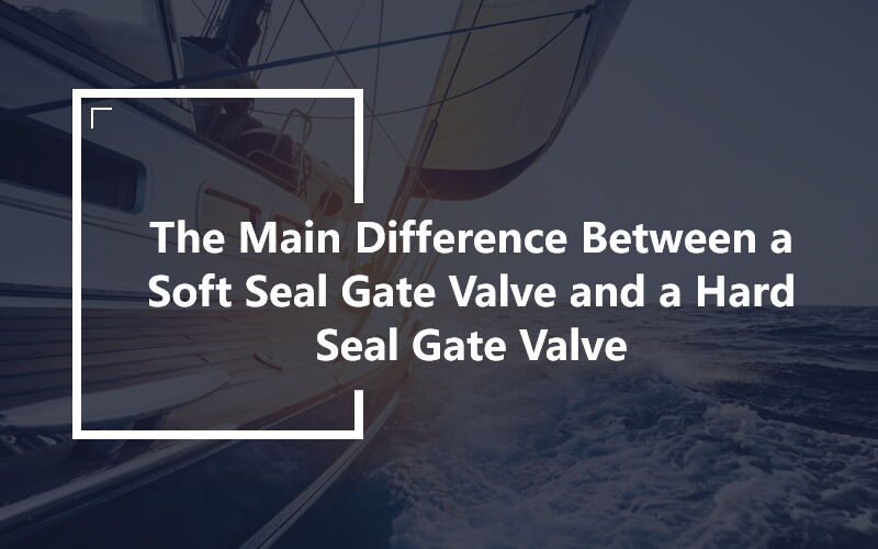 The Main Difference Between a Soft Seal Gate Valve and a Hard Seal Gate Valve